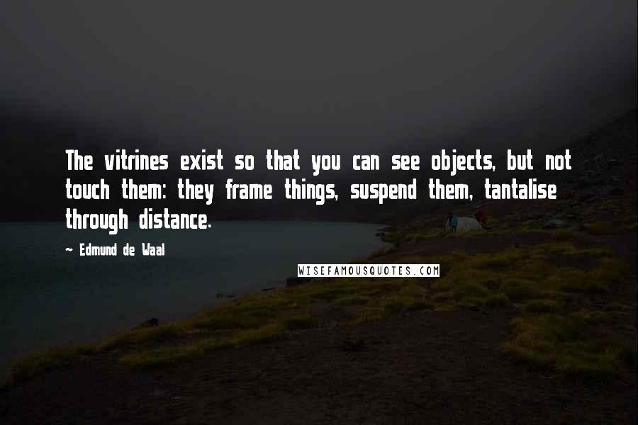 Edmund De Waal Quotes: The vitrines exist so that you can see objects, but not touch them: they frame things, suspend them, tantalise through distance.