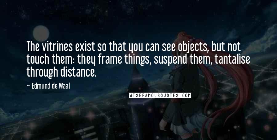 Edmund De Waal Quotes: The vitrines exist so that you can see objects, but not touch them: they frame things, suspend them, tantalise through distance.