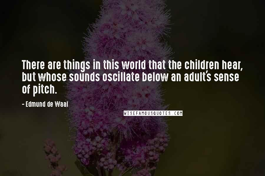 Edmund De Waal Quotes: There are things in this world that the children hear, but whose sounds oscillate below an adult's sense of pitch.