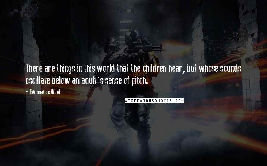 Edmund De Waal Quotes: There are things in this world that the children hear, but whose sounds oscillate below an adult's sense of pitch.