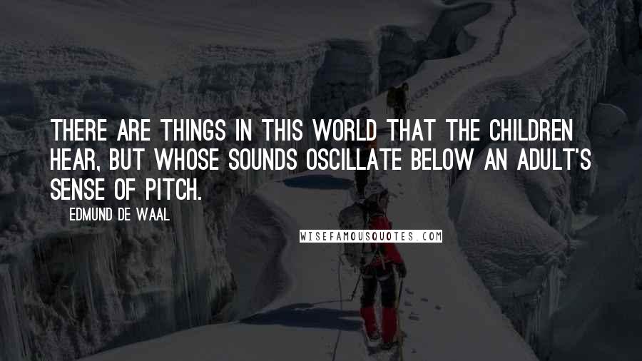 Edmund De Waal Quotes: There are things in this world that the children hear, but whose sounds oscillate below an adult's sense of pitch.