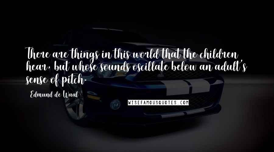 Edmund De Waal Quotes: There are things in this world that the children hear, but whose sounds oscillate below an adult's sense of pitch.