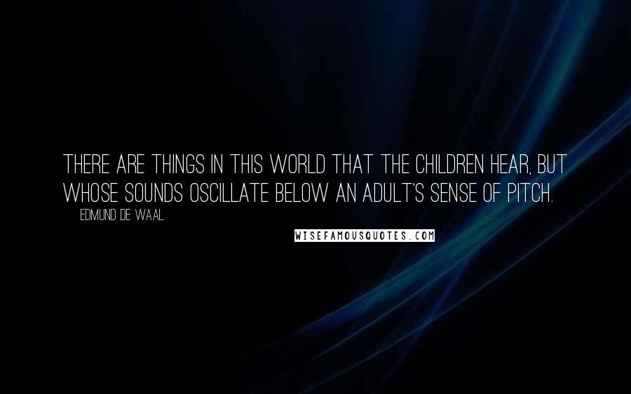 Edmund De Waal Quotes: There are things in this world that the children hear, but whose sounds oscillate below an adult's sense of pitch.