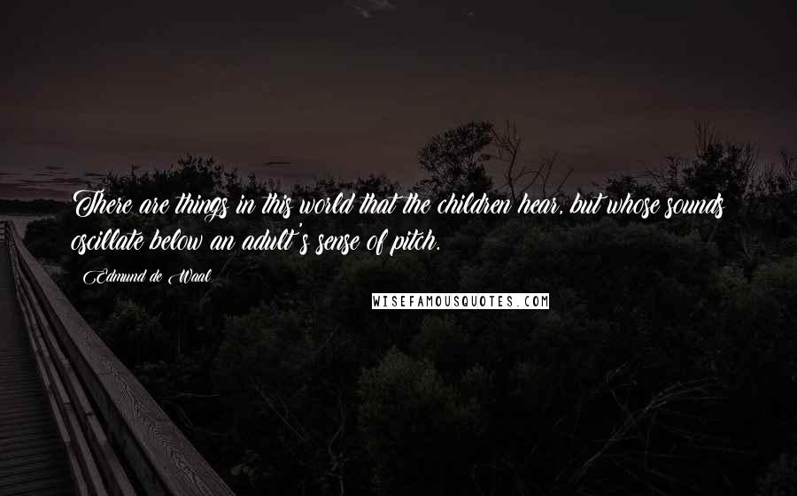 Edmund De Waal Quotes: There are things in this world that the children hear, but whose sounds oscillate below an adult's sense of pitch.