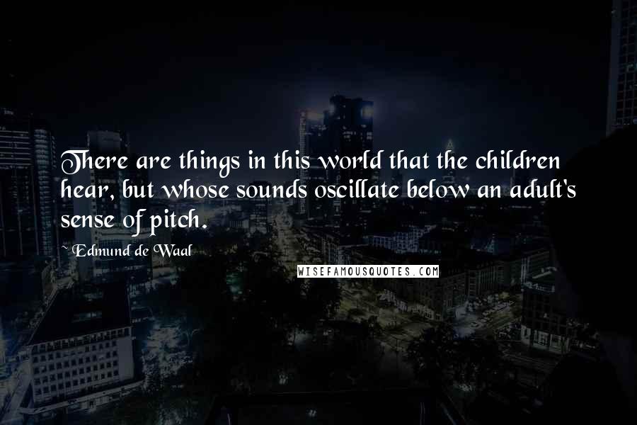 Edmund De Waal Quotes: There are things in this world that the children hear, but whose sounds oscillate below an adult's sense of pitch.