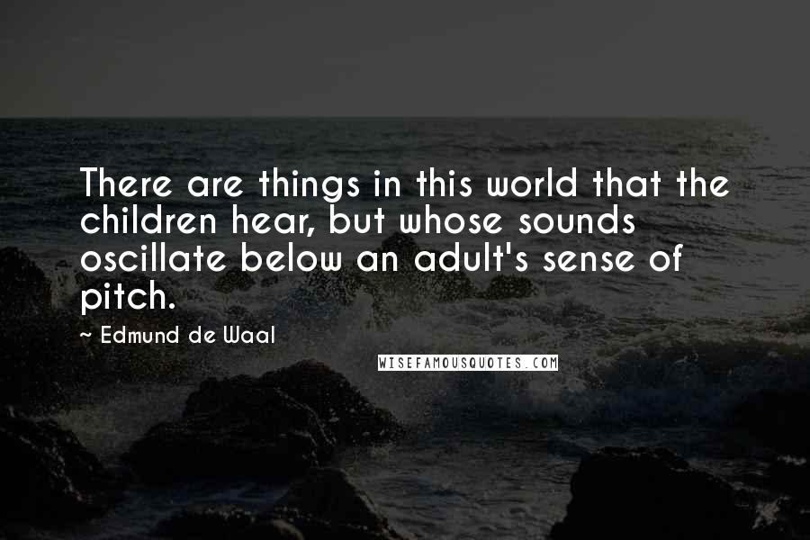 Edmund De Waal Quotes: There are things in this world that the children hear, but whose sounds oscillate below an adult's sense of pitch.