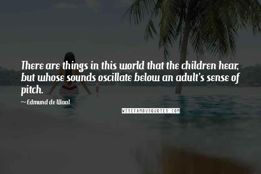 Edmund De Waal Quotes: There are things in this world that the children hear, but whose sounds oscillate below an adult's sense of pitch.