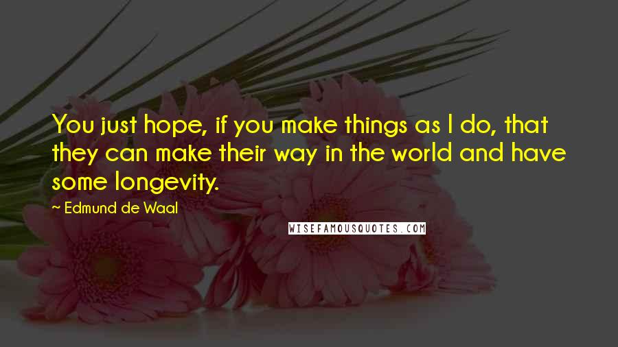 Edmund De Waal Quotes: You just hope, if you make things as I do, that they can make their way in the world and have some longevity.
