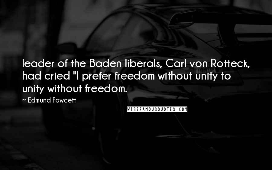 Edmund Fawcett Quotes: leader of the Baden liberals, Carl von Rotteck, had cried "I prefer freedom without unity to unity without freedom.