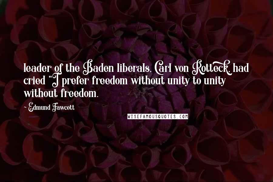 Edmund Fawcett Quotes: leader of the Baden liberals, Carl von Rotteck, had cried "I prefer freedom without unity to unity without freedom.