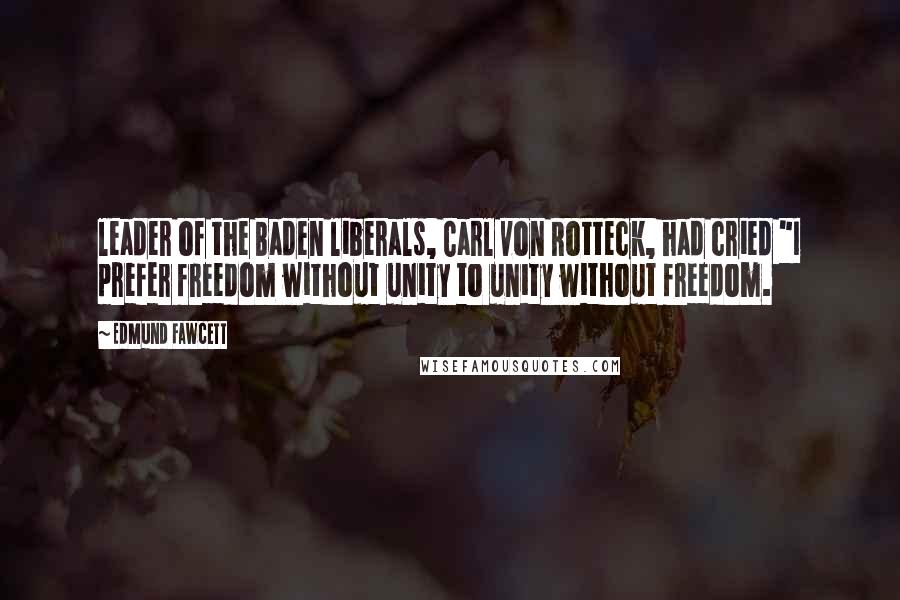 Edmund Fawcett Quotes: leader of the Baden liberals, Carl von Rotteck, had cried "I prefer freedom without unity to unity without freedom.