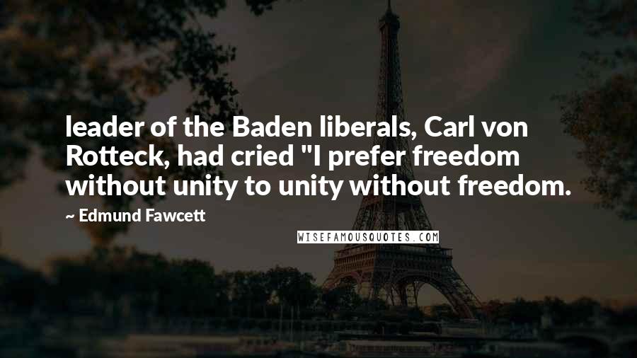 Edmund Fawcett Quotes: leader of the Baden liberals, Carl von Rotteck, had cried "I prefer freedom without unity to unity without freedom.