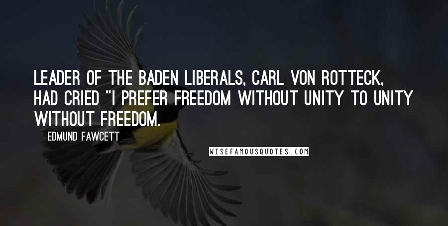 Edmund Fawcett Quotes: leader of the Baden liberals, Carl von Rotteck, had cried "I prefer freedom without unity to unity without freedom.