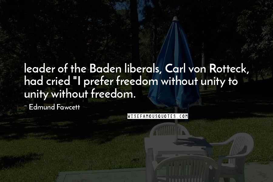 Edmund Fawcett Quotes: leader of the Baden liberals, Carl von Rotteck, had cried "I prefer freedom without unity to unity without freedom.