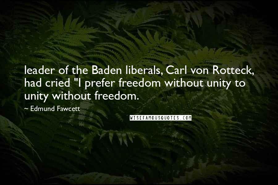 Edmund Fawcett Quotes: leader of the Baden liberals, Carl von Rotteck, had cried "I prefer freedom without unity to unity without freedom.