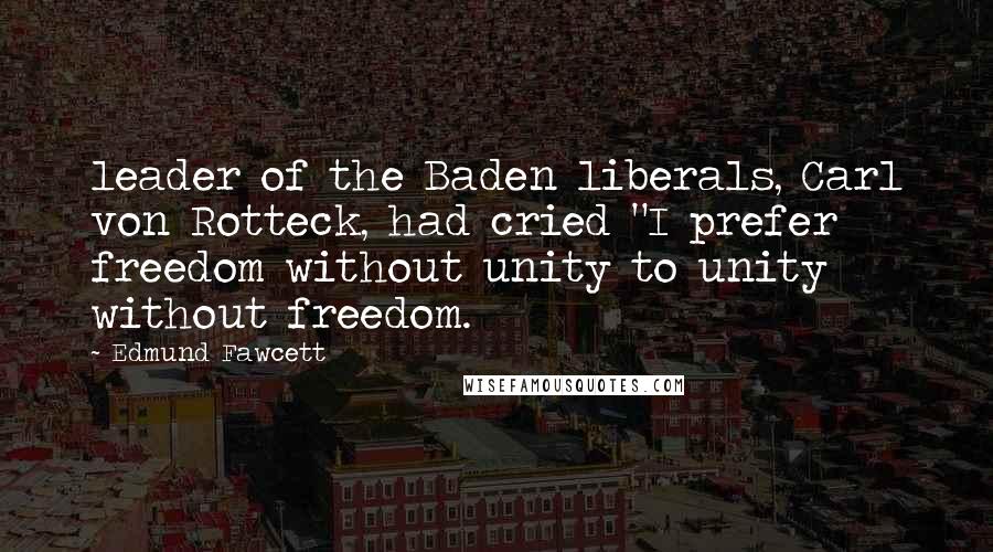 Edmund Fawcett Quotes: leader of the Baden liberals, Carl von Rotteck, had cried "I prefer freedom without unity to unity without freedom.