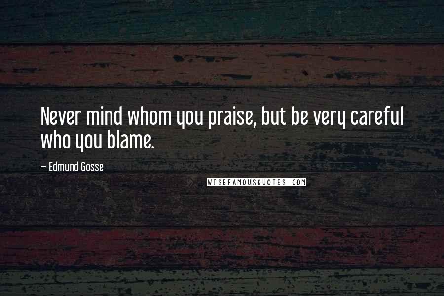 Edmund Gosse Quotes: Never mind whom you praise, but be very careful who you blame.