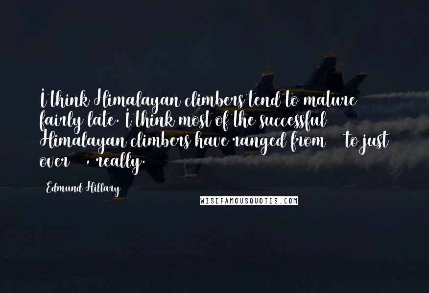 Edmund Hillary Quotes: I think Himalayan climbers tend to mature fairly late. I think most of the successful Himalayan climbers have ranged from 28 to just over 40, really.