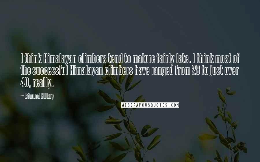 Edmund Hillary Quotes: I think Himalayan climbers tend to mature fairly late. I think most of the successful Himalayan climbers have ranged from 28 to just over 40, really.