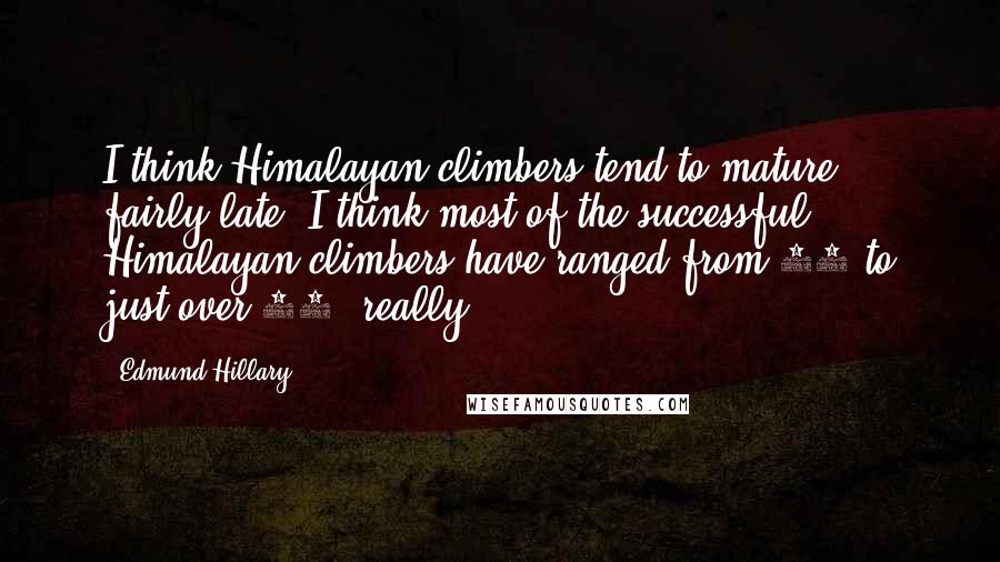 Edmund Hillary Quotes: I think Himalayan climbers tend to mature fairly late. I think most of the successful Himalayan climbers have ranged from 28 to just over 40, really.