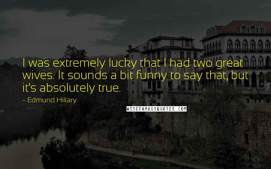 Edmund Hillary Quotes: I was extremely lucky that I had two great wives. It sounds a bit funny to say that, but it's absolutely true.
