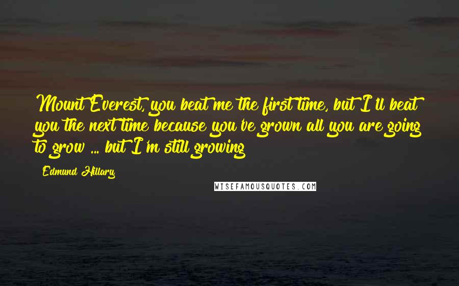 Edmund Hillary Quotes: Mount Everest, you beat me the first time, but I'll beat you the next time because you've grown all you are going to grow ... but I'm still growing!