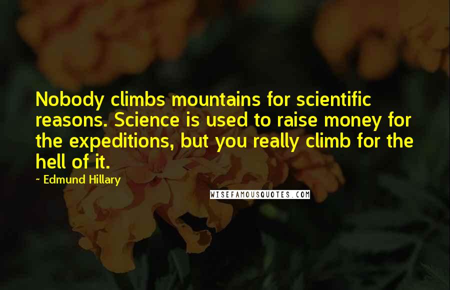 Edmund Hillary Quotes: Nobody climbs mountains for scientific reasons. Science is used to raise money for the expeditions, but you really climb for the hell of it.