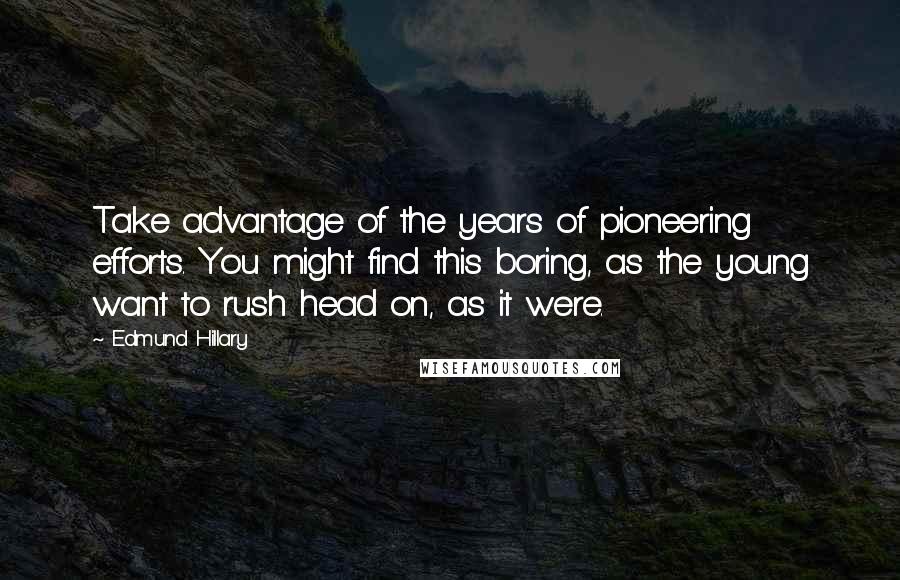 Edmund Hillary Quotes: Take advantage of the years of pioneering efforts. You might find this boring, as the young want to rush head on, as it were.