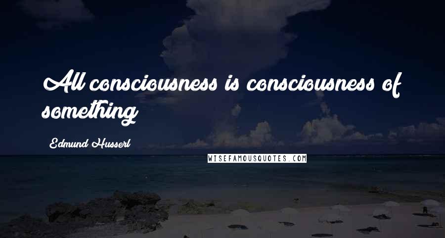 Edmund Husserl Quotes: All consciousness is consciousness of something