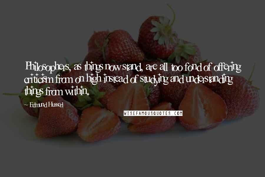 Edmund Husserl Quotes: Philosophers, as things now stand, are all too fond of offering criticism from on high instead of studying and understanding things from within.