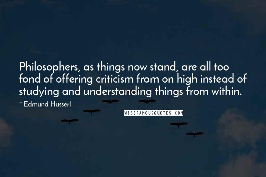 Edmund Husserl Quotes: Philosophers, as things now stand, are all too fond of offering criticism from on high instead of studying and understanding things from within.