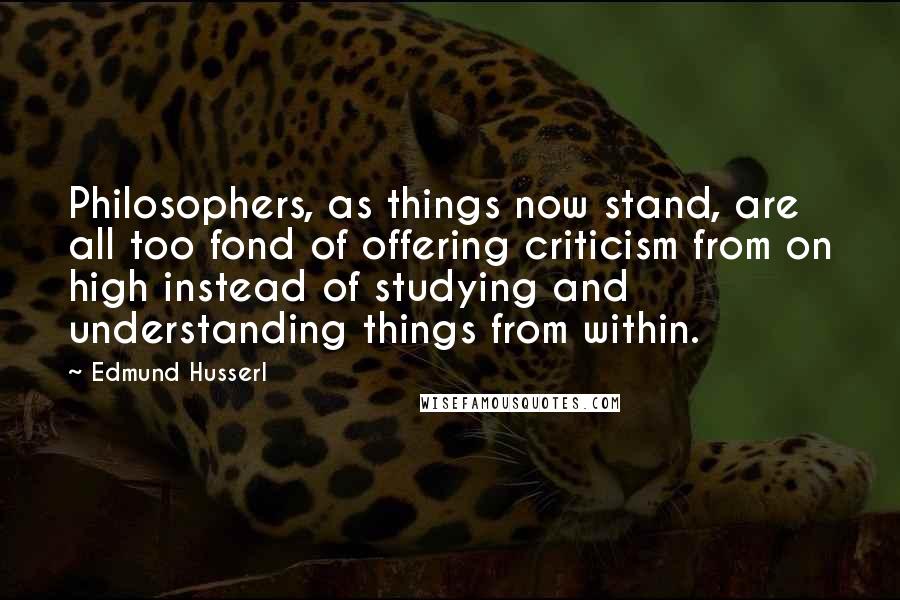 Edmund Husserl Quotes: Philosophers, as things now stand, are all too fond of offering criticism from on high instead of studying and understanding things from within.