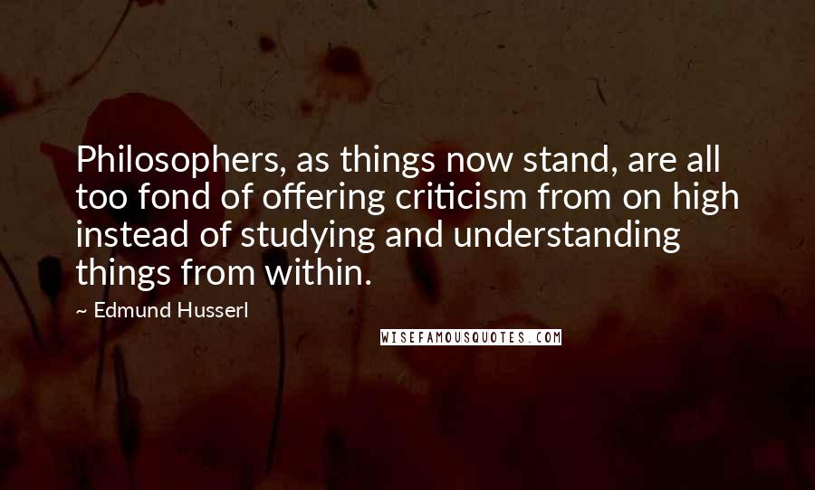 Edmund Husserl Quotes: Philosophers, as things now stand, are all too fond of offering criticism from on high instead of studying and understanding things from within.