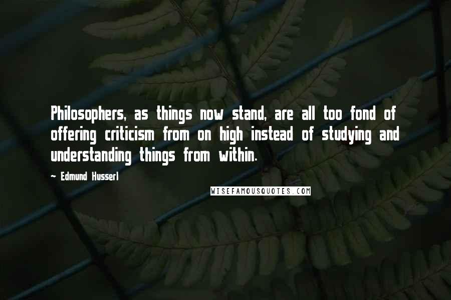 Edmund Husserl Quotes: Philosophers, as things now stand, are all too fond of offering criticism from on high instead of studying and understanding things from within.
