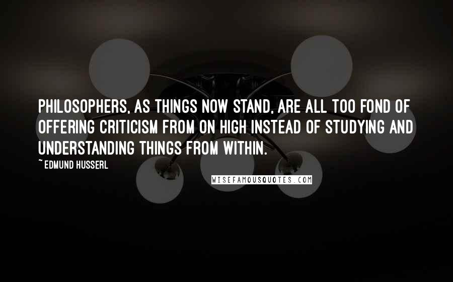 Edmund Husserl Quotes: Philosophers, as things now stand, are all too fond of offering criticism from on high instead of studying and understanding things from within.