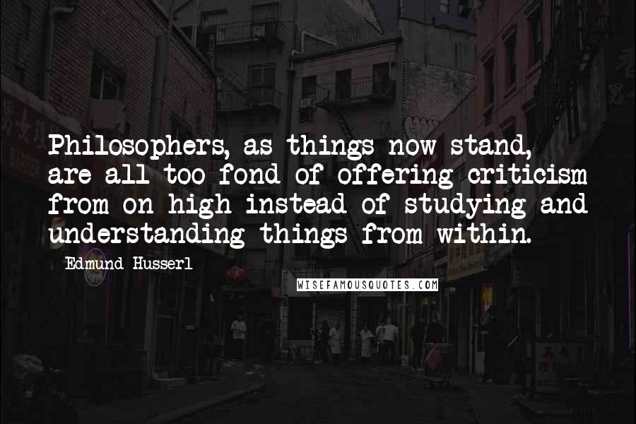 Edmund Husserl Quotes: Philosophers, as things now stand, are all too fond of offering criticism from on high instead of studying and understanding things from within.