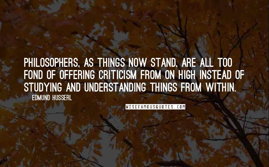Edmund Husserl Quotes: Philosophers, as things now stand, are all too fond of offering criticism from on high instead of studying and understanding things from within.