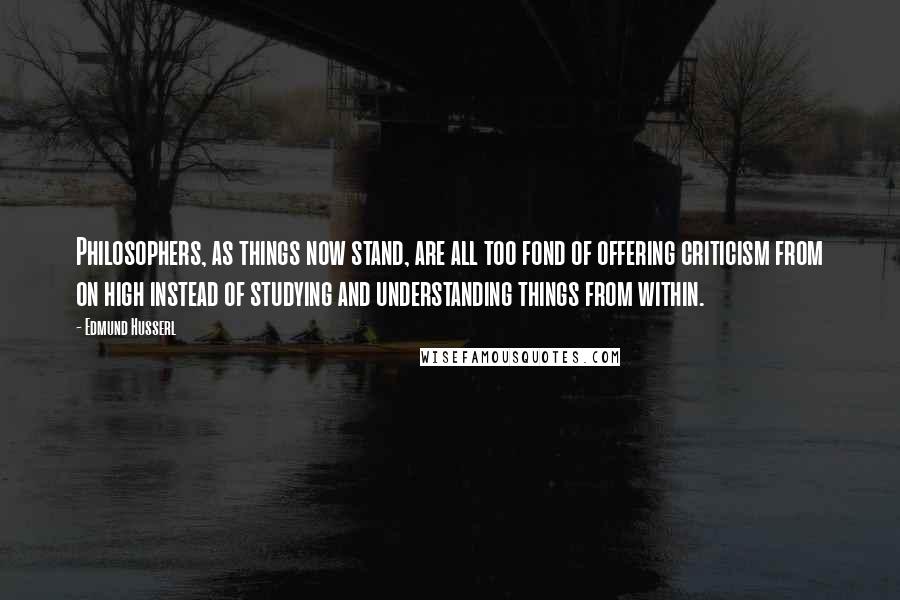 Edmund Husserl Quotes: Philosophers, as things now stand, are all too fond of offering criticism from on high instead of studying and understanding things from within.