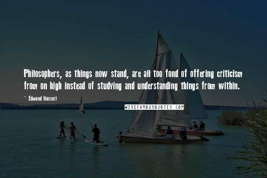 Edmund Husserl Quotes: Philosophers, as things now stand, are all too fond of offering criticism from on high instead of studying and understanding things from within.