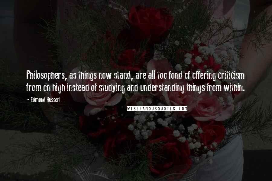 Edmund Husserl Quotes: Philosophers, as things now stand, are all too fond of offering criticism from on high instead of studying and understanding things from within.