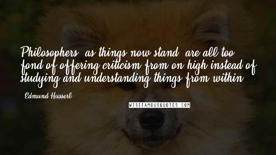 Edmund Husserl Quotes: Philosophers, as things now stand, are all too fond of offering criticism from on high instead of studying and understanding things from within.