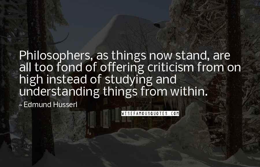 Edmund Husserl Quotes: Philosophers, as things now stand, are all too fond of offering criticism from on high instead of studying and understanding things from within.