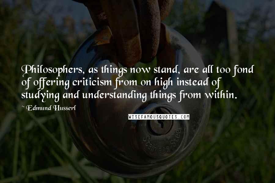 Edmund Husserl Quotes: Philosophers, as things now stand, are all too fond of offering criticism from on high instead of studying and understanding things from within.
