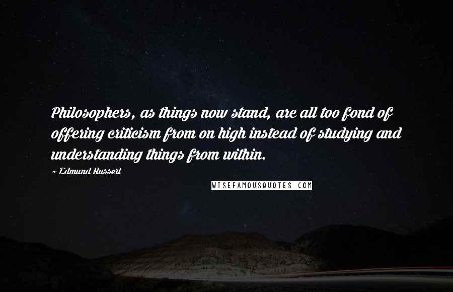 Edmund Husserl Quotes: Philosophers, as things now stand, are all too fond of offering criticism from on high instead of studying and understanding things from within.