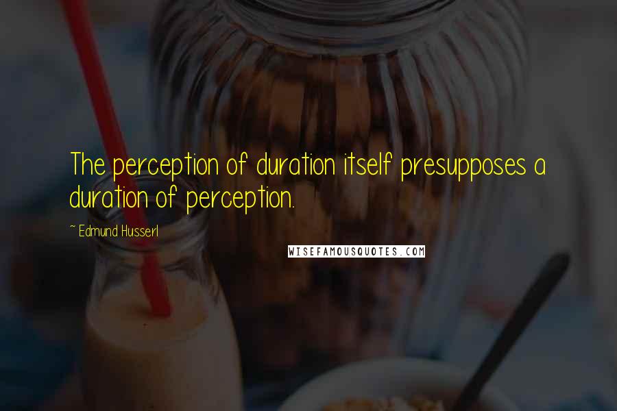 Edmund Husserl Quotes: The perception of duration itself presupposes a duration of perception.