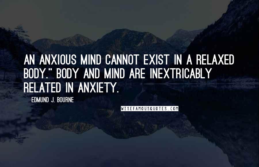 Edmund J. Bourne Quotes: An anxious mind cannot exist in a relaxed body." Body and mind are inextricably related in anxiety.