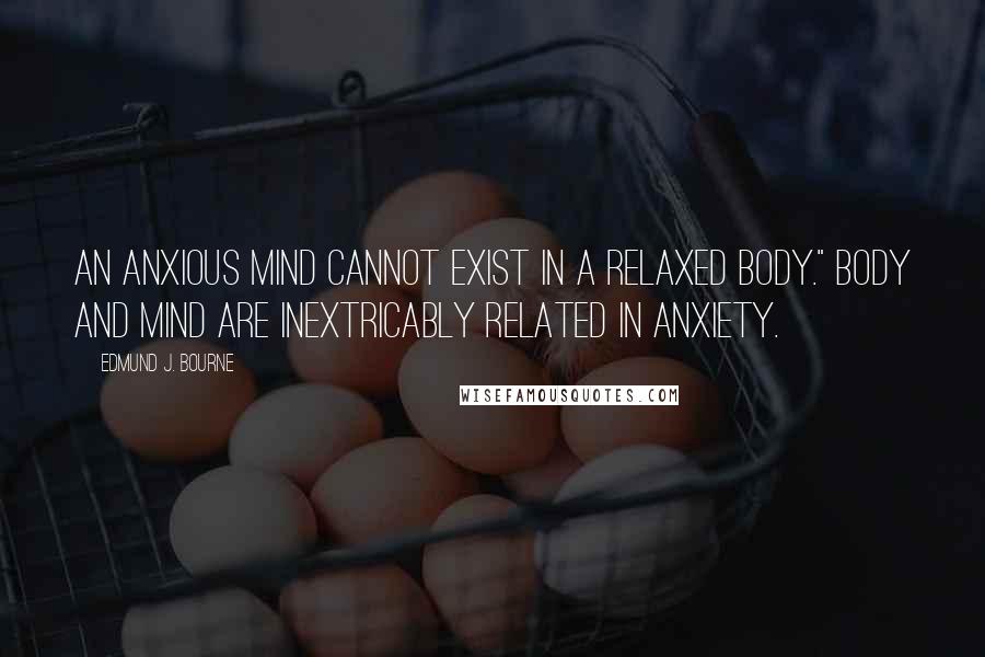 Edmund J. Bourne Quotes: An anxious mind cannot exist in a relaxed body." Body and mind are inextricably related in anxiety.