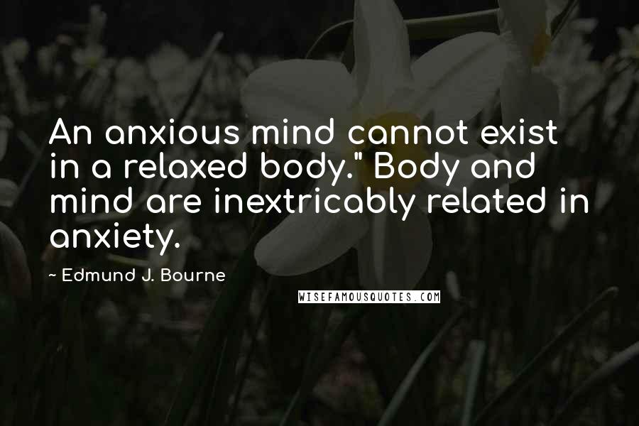 Edmund J. Bourne Quotes: An anxious mind cannot exist in a relaxed body." Body and mind are inextricably related in anxiety.