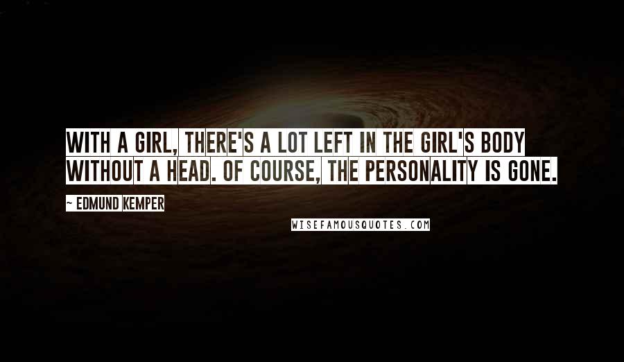 Edmund Kemper Quotes: With a girl, there's a lot left in the girl's body without a head. Of course, the personality is gone.