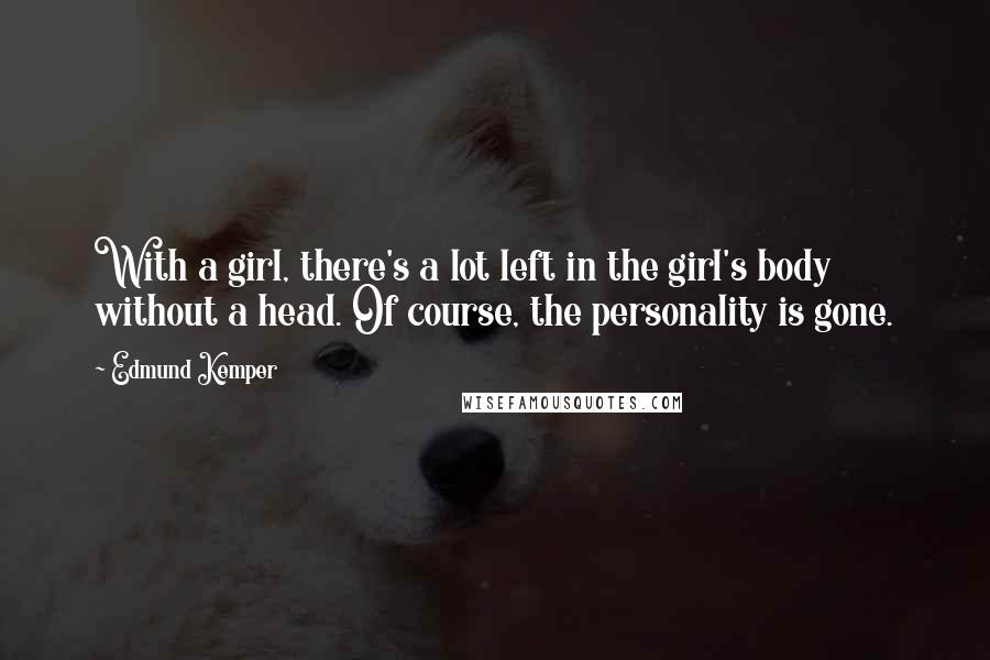 Edmund Kemper Quotes: With a girl, there's a lot left in the girl's body without a head. Of course, the personality is gone.